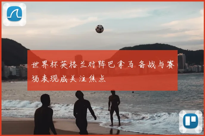 世界杯英格兰对阵巴拿马 备战与赛场表现成关注焦点