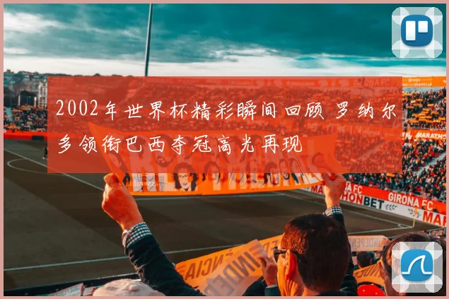 2002年世界杯精彩瞬间回顾 罗纳尔多领衔巴西夺冠高光再现