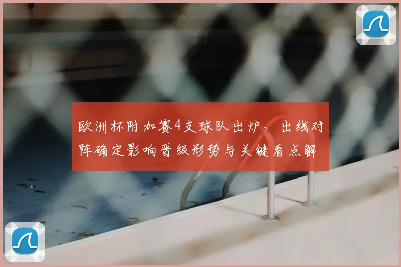 欧洲杯附加赛4支球队出炉，出线对阵确定影响晋级形势与关键看点解读