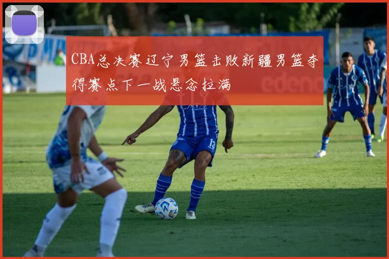 CBA总决赛辽宁男篮击败新疆男篮夺得赛点下一战悬念拉满