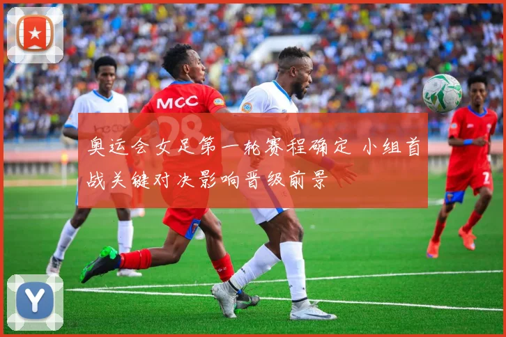 奥运会女足第一轮赛程确定 小组首战关键对决影响晋级前景
