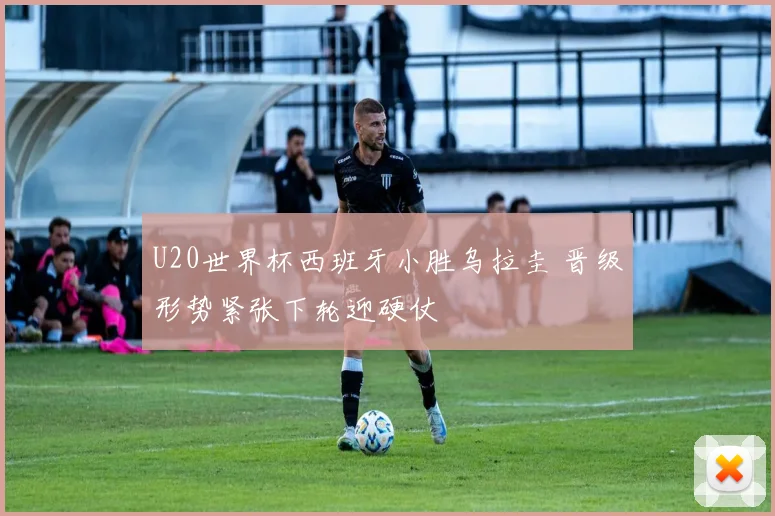 U20世界杯西班牙小胜乌拉圭 晋级形势紧张下轮迎硬仗