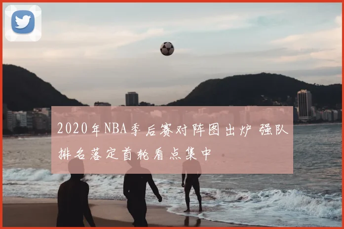 2020年NBA季后赛对阵图出炉 强队排名落定首轮看点集中