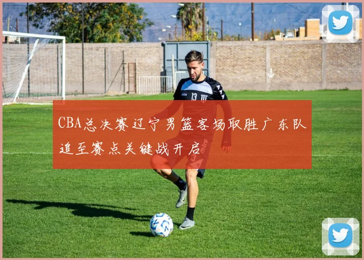 CBA总决赛辽宁男篮客场取胜广东队追至赛点关键战开启