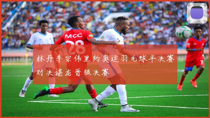 林丹李宗伟里约奥运羽毛球半决赛对决谌龙晋级决赛