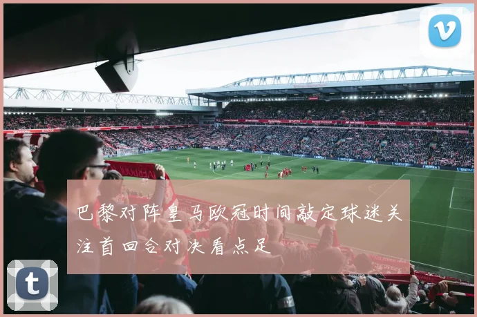 巴黎对阵皇马欧冠时间敲定球迷关注首回合对决看点足