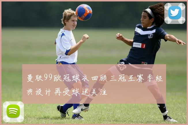 曼联99欧冠球衣回顾三冠王赛季经典设计再受球迷关注
