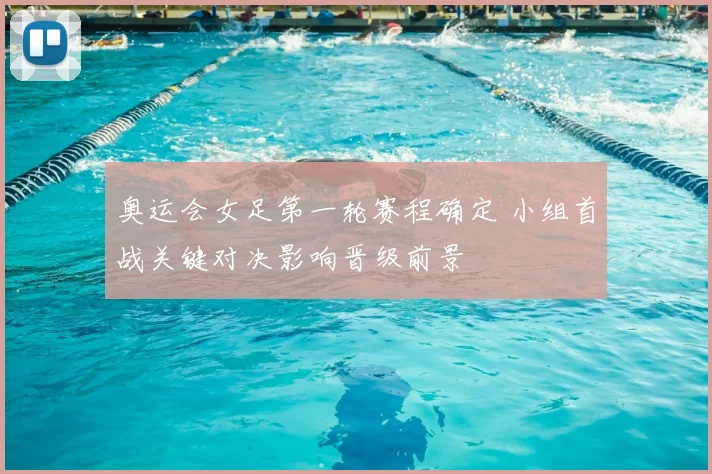 奥运会女足第一轮赛程确定 小组首战关键对决影响晋级前景