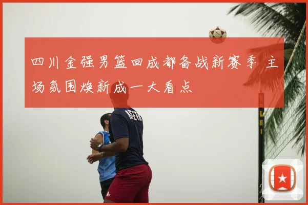 四川金强男篮回成都备战新赛季 主场氛围焕新成一大看点