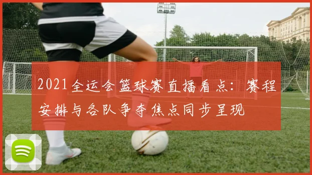 2021全运会篮球赛直播看点：赛程安排与各队争夺焦点同步呈现