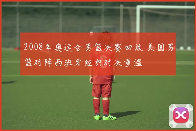 2008年奥运会男篮决赛回放 美国男篮对阵西班牙经典对决重温