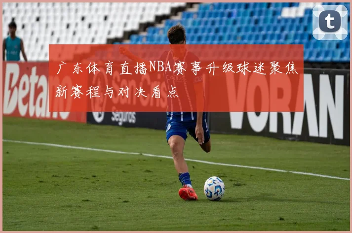 广东体育直播NBA赛事升级球迷聚焦新赛程与对决看点