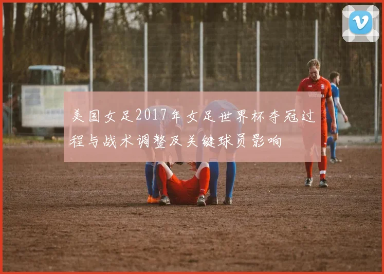 美国女足2017年女足世界杯夺冠过程与战术调整及关键球员影响