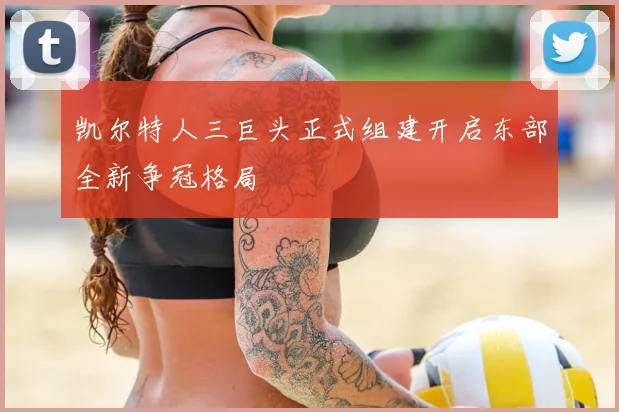 凯尔特人三巨头正式组建开启东部全新争冠格局