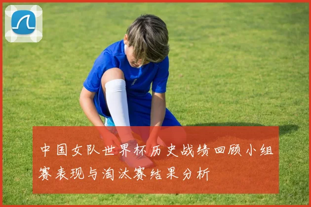 中国女队世界杯历史战绩回顾小组赛表现与淘汰赛结果分析