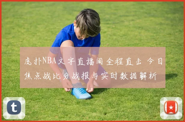 虎扑NBA文字直播间全程直击 今日焦点战比分战报与实时数据解析