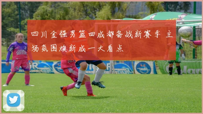四川金强男篮回成都备战新赛季 主场氛围焕新成一大看点