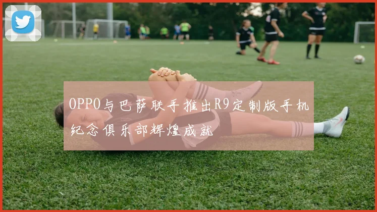 OPPO与巴萨联手推出R9定制版手机纪念俱乐部辉煌成就