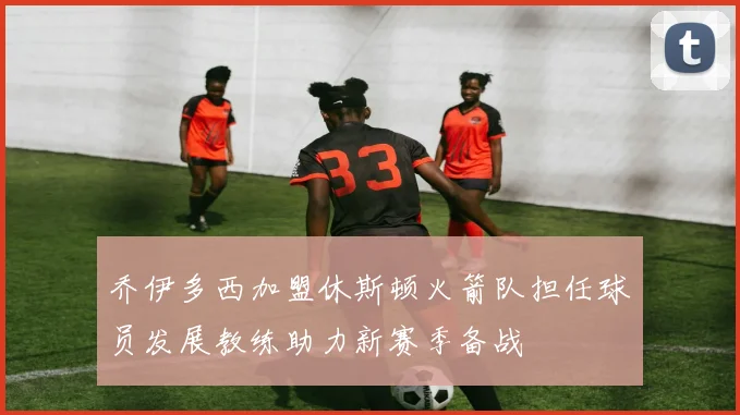 乔伊多西加盟休斯顿火箭队担任球员发展教练助力新赛季备战