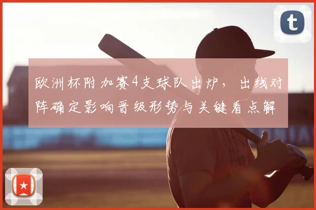 欧洲杯附加赛4支球队出炉，出线对阵确定影响晋级形势与关键看点解读