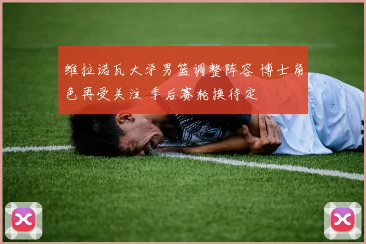 维拉诺瓦大学男篮调整阵容 博士角色再受关注 季后赛轮换待定