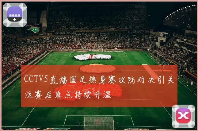 CCTV5直播国足热身赛攻防对决引关注赛后看点持续升温