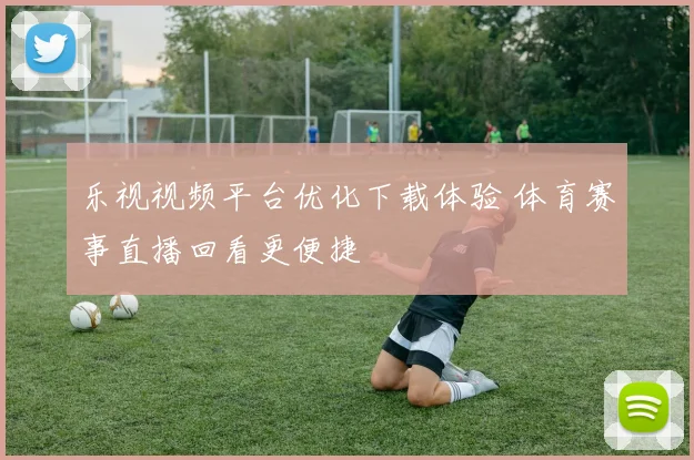 乐视视频平台优化下载体验 体育赛事直播回看更便捷