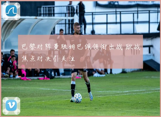 巴黎对阵曼联姆巴佩领衔出战 欧战焦点对决引关注