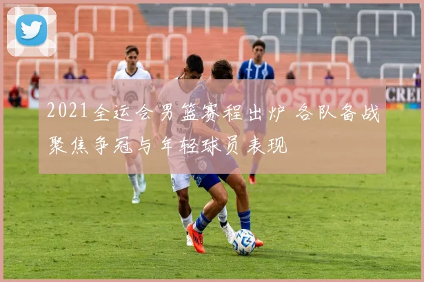 2021全运会男篮赛程出炉 各队备战聚焦争冠与年轻球员表现