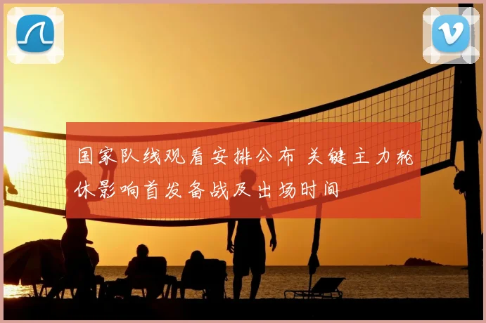 国家队线观看安排公布 关键主力轮休影响首发备战及出场时间