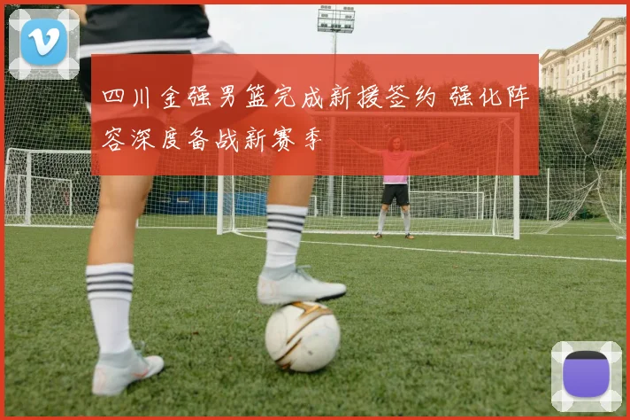 四川金强男篮完成新援签约 强化阵容深度备战新赛季