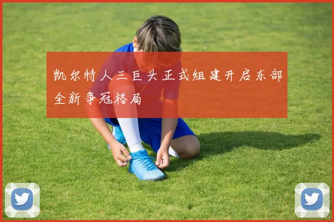 凯尔特人三巨头正式组建开启东部全新争冠格局