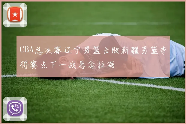 CBA总决赛辽宁男篮击败新疆男篮夺得赛点下一战悬念拉满