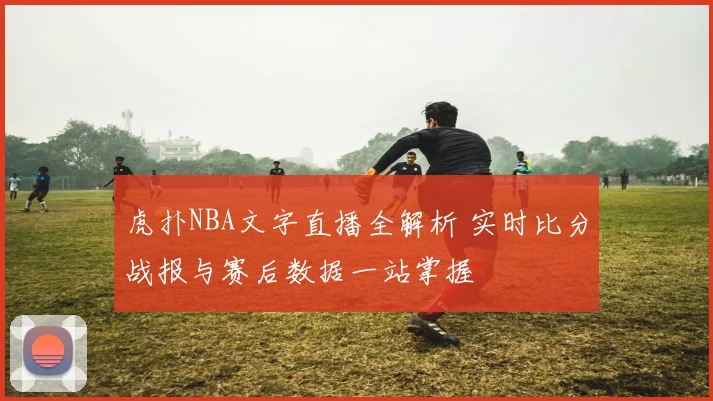 虎扑NBA文字直播全解析 实时比分战报与赛后数据一站掌握