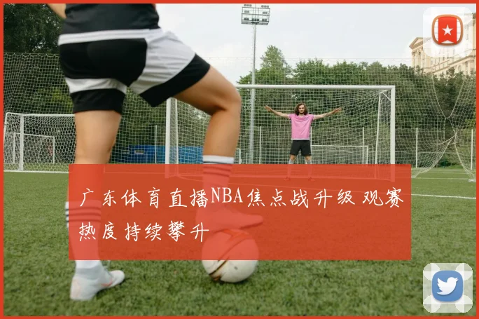 广东体育直播NBA焦点战升级 观赛热度持续攀升