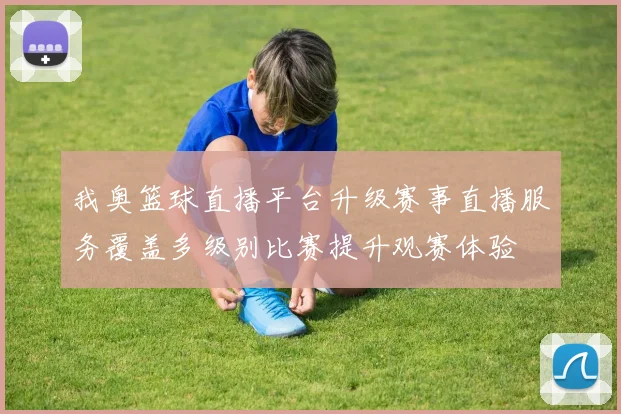 我奥篮球直播平台升级赛事直播服务覆盖多级别比赛提升观赛体验